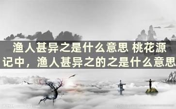 渔人甚异之是什么意思 桃花源记中，渔人甚异之的之是什么意思